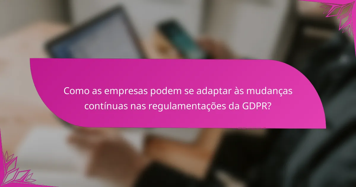 Como as empresas podem se adaptar às mudanças contínuas nas regulamentações da GDPR?